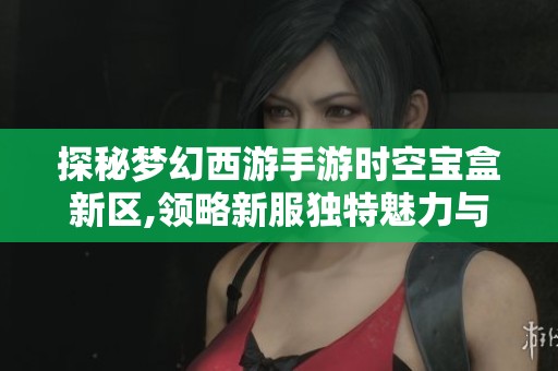 探秘梦幻西游手游时空宝盒新区,领略新服独特魅力与畅快乐趣