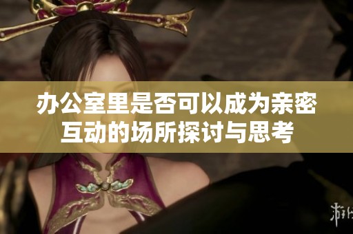 办公室里是否可以成为亲密互动的场所探讨与思考