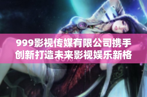 999影视传媒有限公司携手创新打造未来影视娱乐新格局