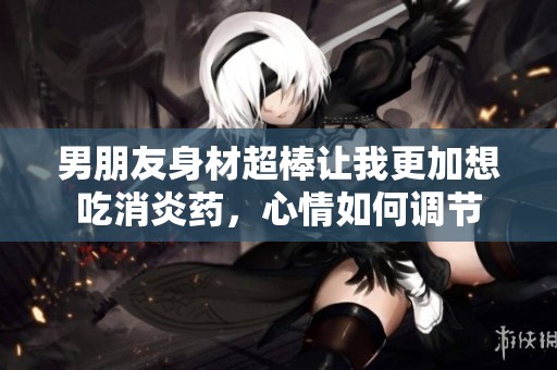 男朋友身材超棒让我更加想吃消炎药，心情如何调节