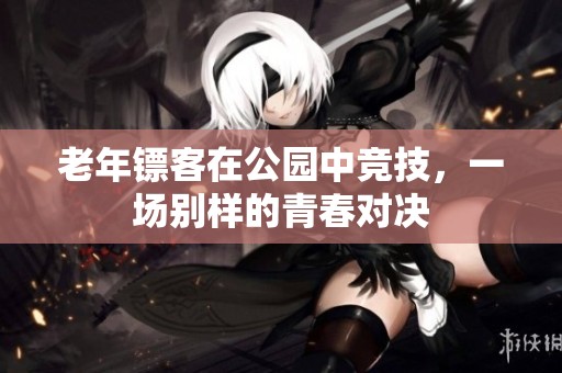 老年镖客在公园中竞技，一场别样的青春对决