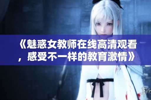 《魅惑女教师在线高清观看，感受不一样的教育激情》