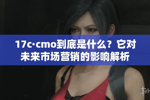 17c·cmo到底是什么？它对未来市场营销的影响解析