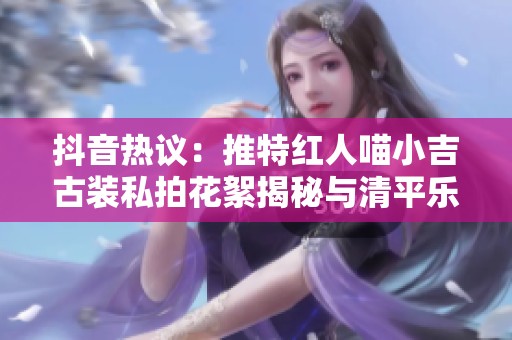 抖音热议：推特红人喵小吉古装私拍花絮揭秘与清平乐资源分享