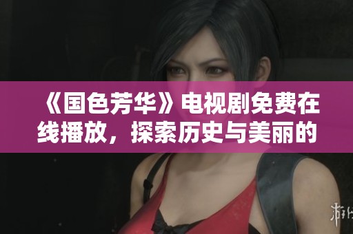 《国色芳华》电视剧免费在线播放，探索历史与美丽的交织之旅