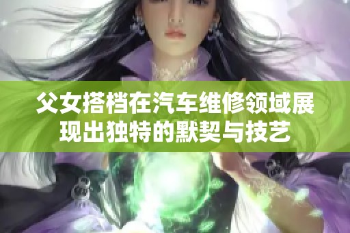 父女搭档在汽车维修领域展现出独特的默契与技艺