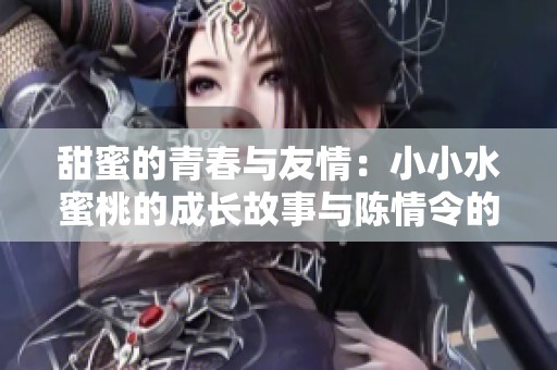 甜蜜的青春与友情：小小水蜜桃的成长故事与陈情令的共鸣
