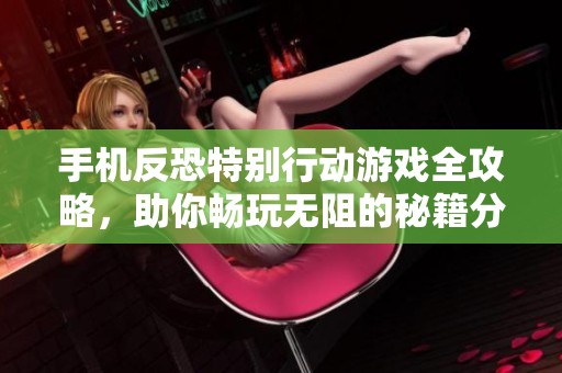 手机反恐特别行动游戏全攻略，助你畅玩无阻的秘籍分享