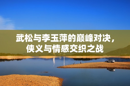 武松与李玉萍的巅峰对决，侠义与情感交织之战