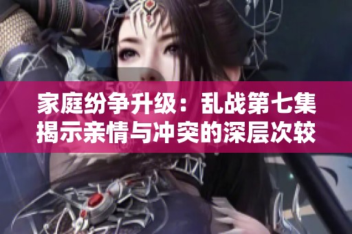 家庭纷争升级：乱战第七集揭示亲情与冲突的深层次较量