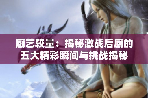厨艺较量：揭秘激战后厨的五大精彩瞬间与挑战揭秘
