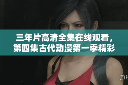 三年片高清全集在线观看，第四集古代动漫第一季精彩回顾