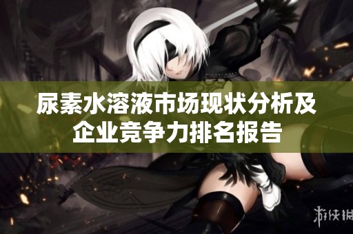 尿素水溶液市场现状分析及企业竞争力排名报告