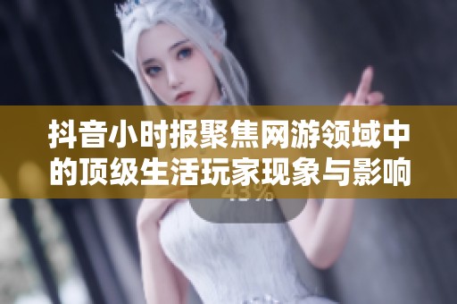 抖音小时报聚焦网游领域中的顶级生活玩家现象与影响