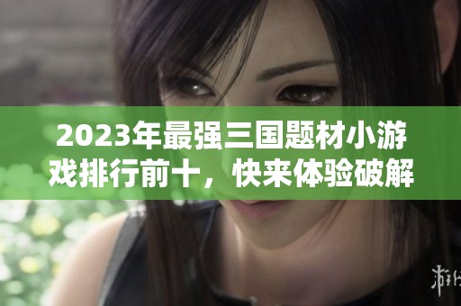2023年最强三国题材小游戏排行前十，快来体验破解乐趣！