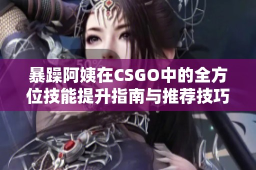 暴躁阿姨在CSGO中的全方位技能提升指南与推荐技巧