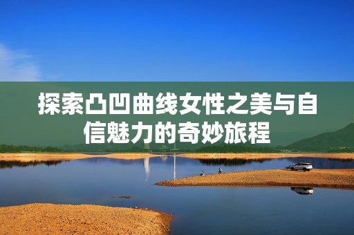 探索凸凹曲线女性之美与自信魅力的奇妙旅程