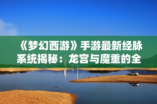 《梦幻西游》手游最新经脉系统揭秘：龙宫与魔重的全新篇章
