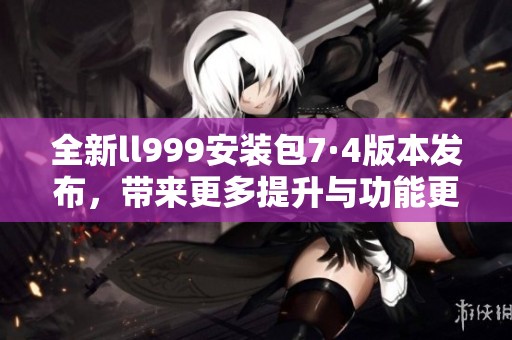 全新ll999安装包7·4版本发布，带来更多提升与功能更新