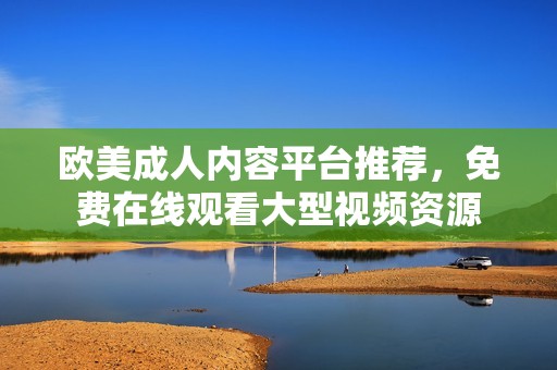 欧美成人内容平台推荐，免费在线观看大型视频资源