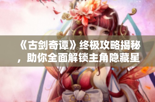 《古剑奇谭》终极攻略揭秘，助你全面解锁主角隐藏星蕴技巧指南
