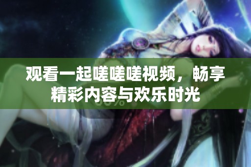 观看一起嗟嗟嗟视频，畅享精彩内容与欢乐时光