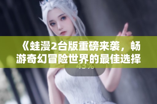《蛙漫2台版重磅来袭，畅游奇幻冒险世界的最佳选择》
