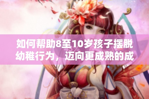 如何帮助8至10岁孩子摆脱幼稚行为，迈向更成熟的成长阶段