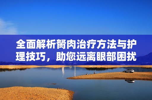 全面解析胬肉治疗方法与护理技巧，助您远离眼部困扰
