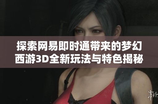 探索网易即时通带来的梦幻西游3D全新玩法与特色揭秘