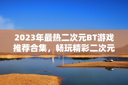 2023年最热二次元BT游戏推荐合集，畅玩精彩二次元冒险世界