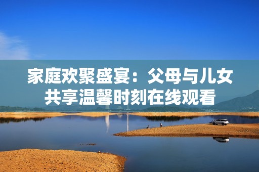 家庭欢聚盛宴：父母与儿女共享温馨时刻在线观看