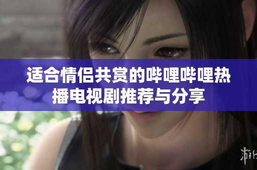 适合情侣共赏的哔哩哔哩热播电视剧推荐与分享