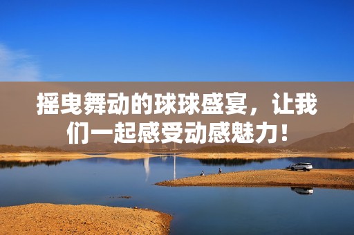 摇曳舞动的球球盛宴，让我们一起感受动感魅力！