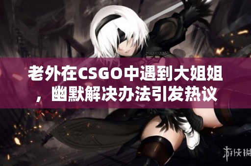 老外在CSGO中遇到大姐姐，幽默解决办法引发热议
