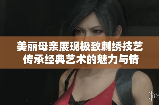 美丽母亲展现极致刺绣技艺 传承经典艺术的魅力与情感