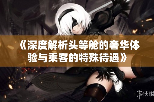 《深度解析头等舱的奢华体验与乘客的特殊待遇》