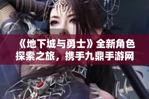 《地下城与勇士》全新角色探索之旅，携手九鼎手游网开启冒险新篇章