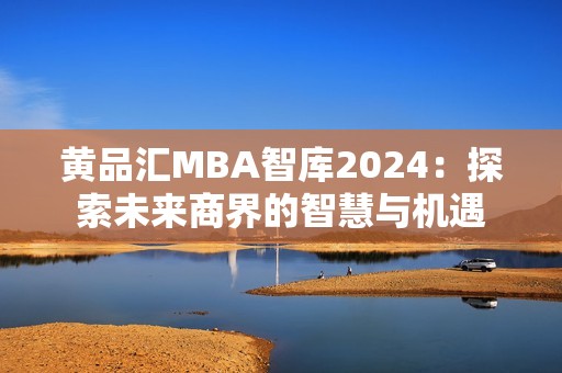 黄品汇MBA智库2024：探索未来商界的智慧与机遇