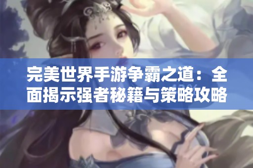 完美世界手游争霸之道：全面揭示强者秘籍与策略攻略