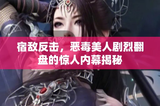 宿敌反击，恶毒美人剧烈翻盘的惊人内幕揭秘