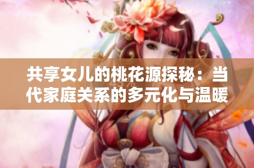 共享女儿的桃花源探秘：当代家庭关系的多元化与温暖交织
