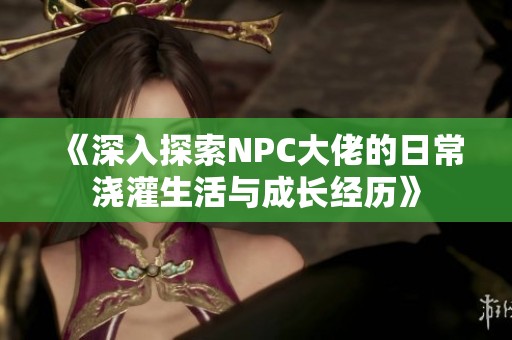 《深入探索NPC大佬的日常浇灌生活与成长经历》