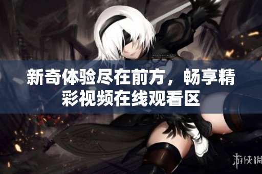 新奇体验尽在前方，畅享精彩视频在线观看区