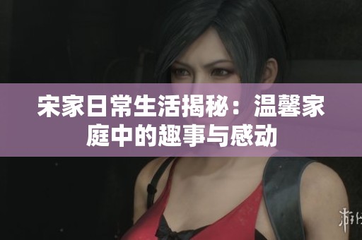 宋家日常生活揭秘：温馨家庭中的趣事与感动