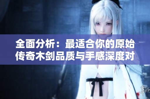 全面分析：最适合你的原始传奇木剑品质与手感深度对比