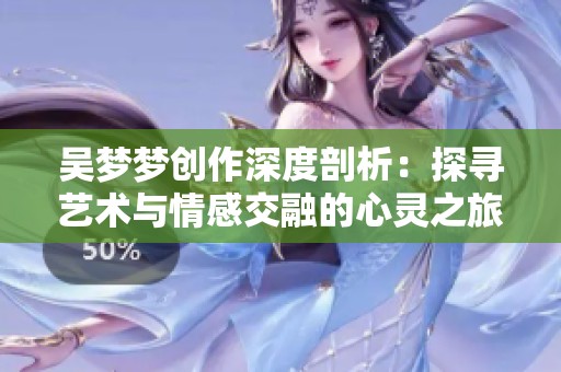 吴梦梦创作深度剖析：探寻艺术与情感交融的心灵之旅