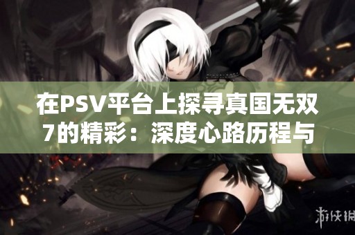 在PSV平台上探寻真国无双7的精彩：深度心路历程与游戏评测分享