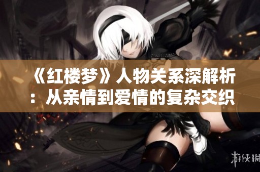 《红楼梦》人物关系深解析：从亲情到爱情的复杂交织