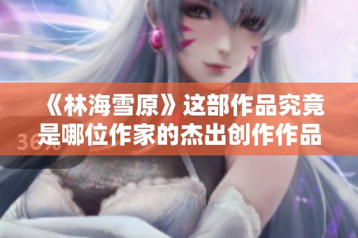 《林海雪原》这部作品究竟是哪位作家的杰出创作作品？